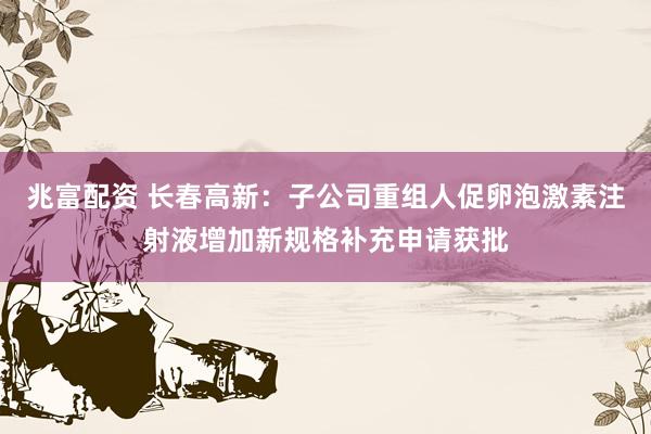 兆富配资 长春高新：子公司重组人促卵泡激素注射液增加新规格补充申请获批