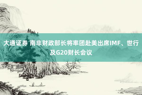 大通证券 南非财政部长将率团赴美出席IMF、世行及G20财长会议
