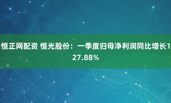 恒正网配资 恒光股份：一季度归母净利润同比增长127.88%