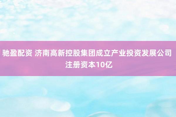 驰盈配资 济南高新控股集团成立产业投资发展公司  注册资本10亿