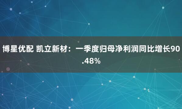 博星优配 凯立新材：一季度归母净利润同比增长90.48%