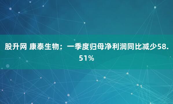 股升网 康泰生物：一季度归母净利润同比减少58.51%