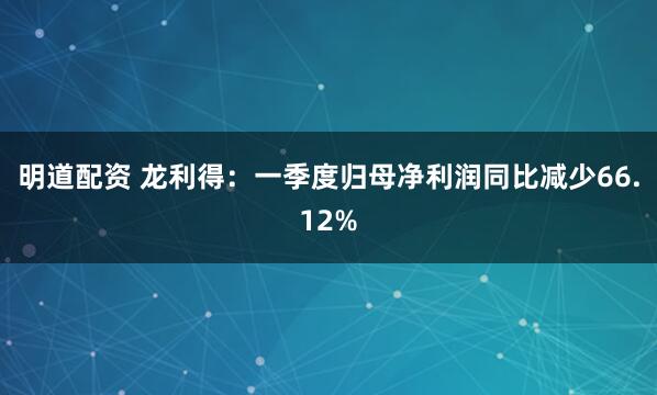 明道配资 龙利得：一季度归母净利润同比减少66.12%