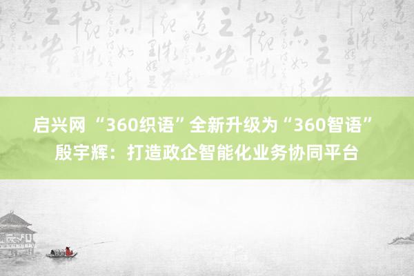 启兴网 “360织语”全新升级为“360智语” 殷宇辉：打造政企智能化业务协同平台