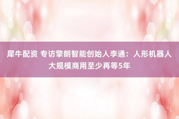 犀牛配资 专访擎朗智能创始人李通：人形机器人大规模商用至少再等5年