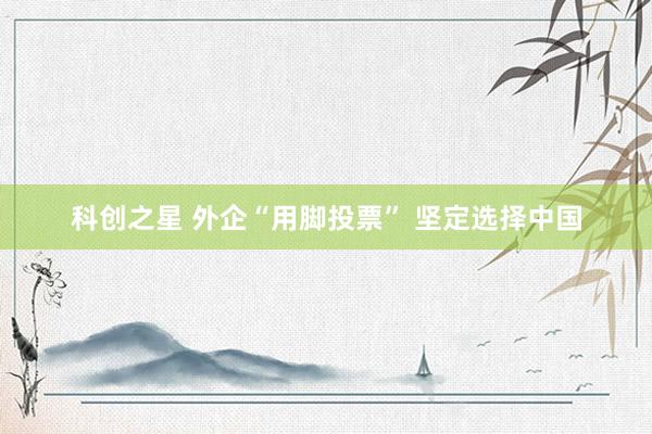 科创之星 外企“用脚投票” 坚定选择中国