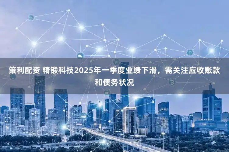 策利配资 精锻科技2025年一季度业绩下滑，需关注应收账款和债务状况
