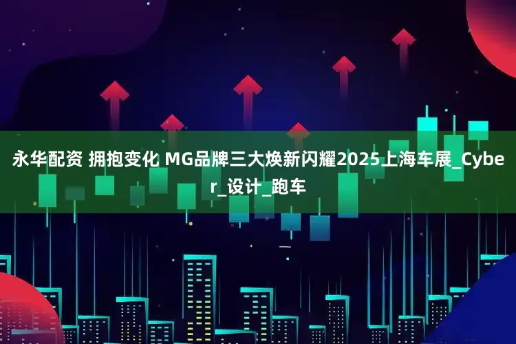 永华配资 拥抱变化 MG品牌三大焕新闪耀2025上海车展_Cyber_设计_跑车