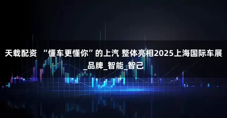 天载配资  “懂车更懂你”的上汽 整体亮相2025上海国际车展_品牌_智能_智己