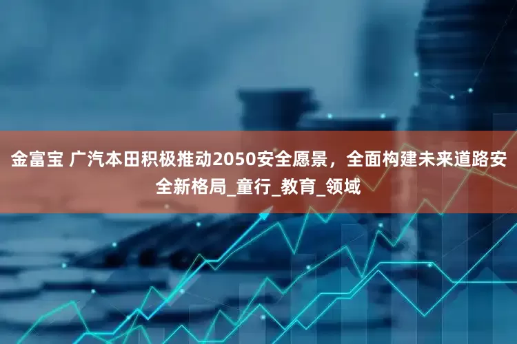金富宝 广汽本田积极推动2050安全愿景，全面构建未来道路安全新格局_童行_教育_领域