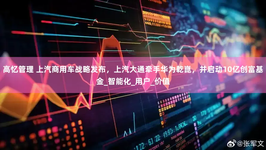 高忆管理 上汽商用车战略发布，上汽大通牵手华为乾崑，并启动10亿创富基金_智能化_用户_价值
