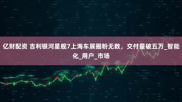 亿财配资 吉利银河星舰7上海车展圈粉无数，交付量破五万_智能化_用户_市场