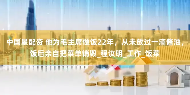 中国星配资 他为毛主席做饭22年，从未放过一滴酱油，饭后亲自把菜单销毁_程汝明_工作_饭菜