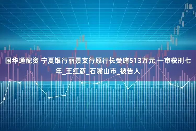 国华通配资 宁夏银行丽景支行原行长受贿513万元 一审获刑七年_王红彦_石嘴山市_被告人