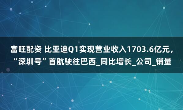 富旺配资 比亚迪Q1实现营业收入1703.6亿元，“深圳号”首航驶往巴西_同比增长_公司_销量
