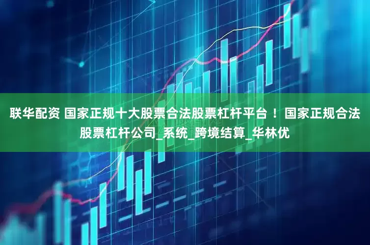 联华配资 国家正规十大股票合法股票杠杆平台 ！国家正规合法股票杠杆公司_系统_跨境结算_华林优