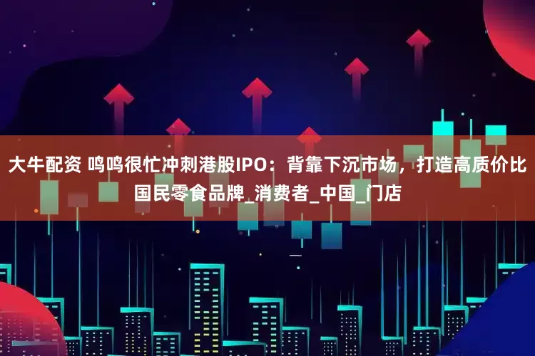 大牛配资 鸣鸣很忙冲刺港股IPO：背靠下沉市场，打造高质价比国民零食品牌_消费者_中国_门店