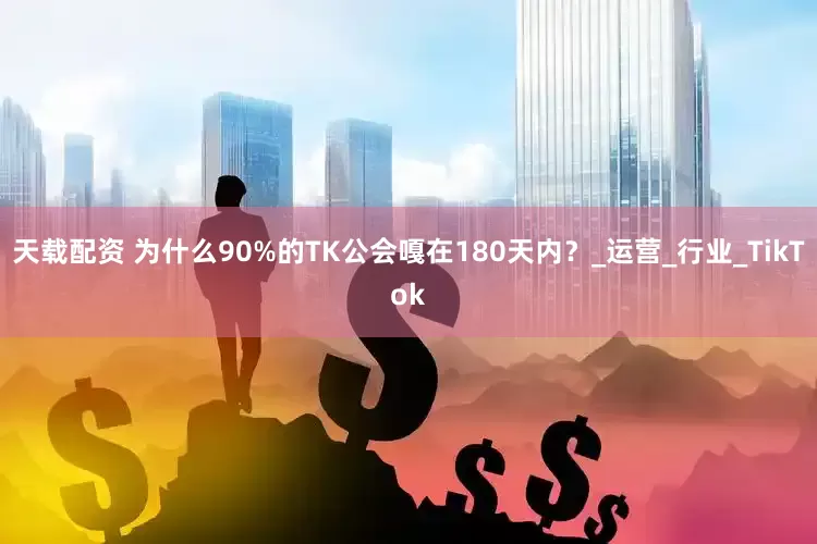 天载配资 为什么90%的TK公会嘎在180天内？_运营_行业_TikTok