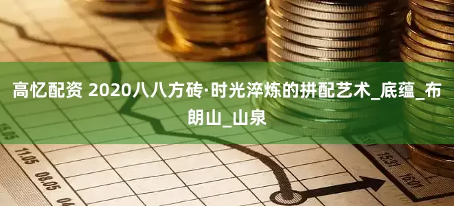 高忆配资 2020八八方砖·时光淬炼的拼配艺术_底蕴_布朗山_山泉