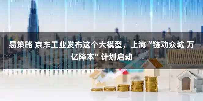 易策略 京东工业发布这个大模型，上海“链动众城 万亿降本”计划启动