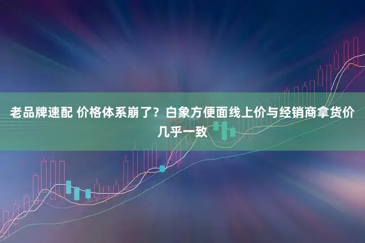 老品牌速配 价格体系崩了？白象方便面线上价与经销商拿货价几乎一致