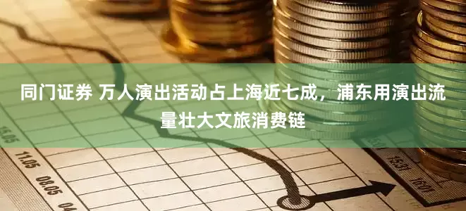同门证券 万人演出活动占上海近七成，浦东用演出流量壮大文旅消费链