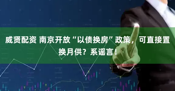 威贤配资 南京开放“以债换房”政策，可直接置换月供？系谣言！