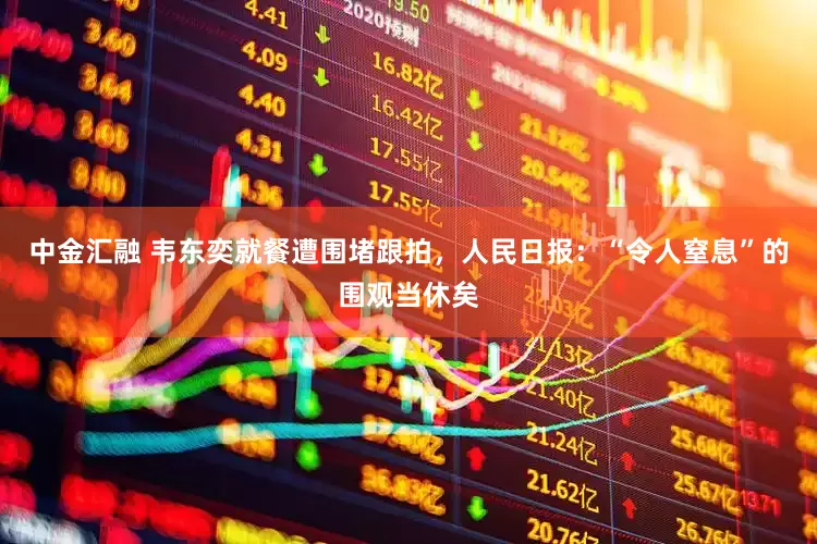 中金汇融 韦东奕就餐遭围堵跟拍，人民日报：“令人窒息”的围观当休矣