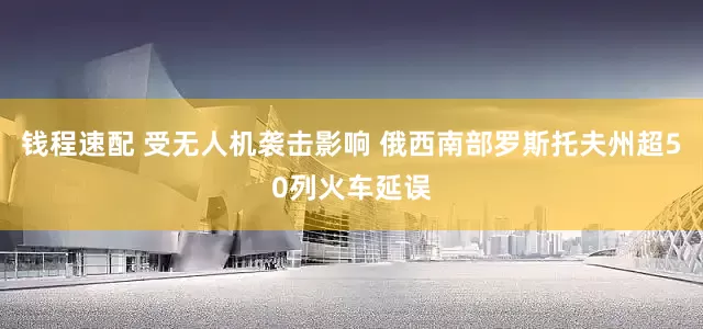 钱程速配 受无人机袭击影响 俄西南部罗斯托夫州超50列火车延误