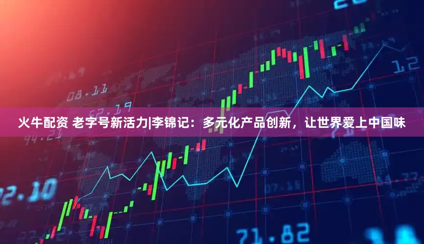 火牛配资 老字号新活力|李锦记：多元化产品创新，让世界爱上中国味