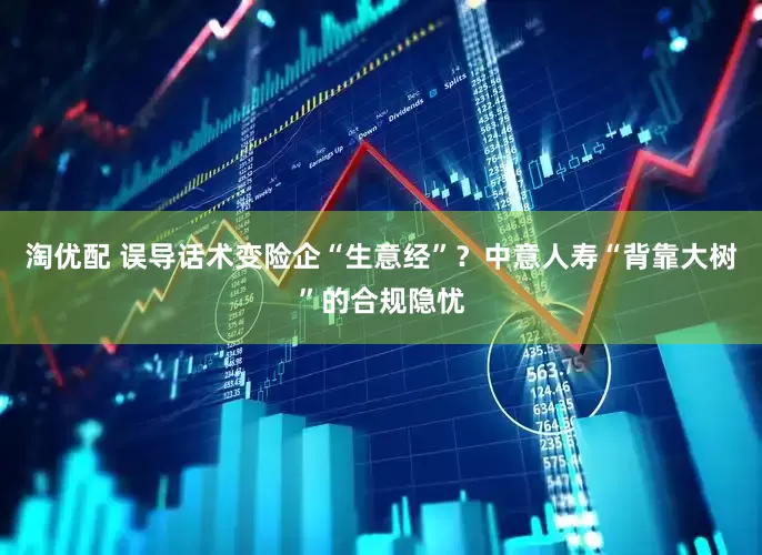 淘优配 误导话术变险企“生意经”？中意人寿“背靠大树”的合规隐忧