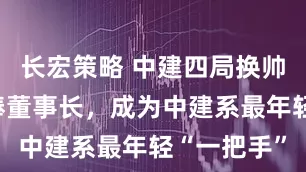 长宏策略 中建四局换帅：周圣接棒董事长，成为中建系最年轻“一把手”