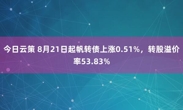 今日云策 8月21日起帆转债上涨0.51%，转股溢价率53.83%