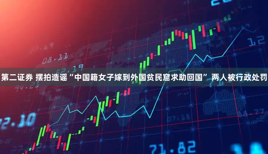 第二证券 摆拍造谣“中国籍女子嫁到外国贫民窟求助回国” 两人被行政处罚