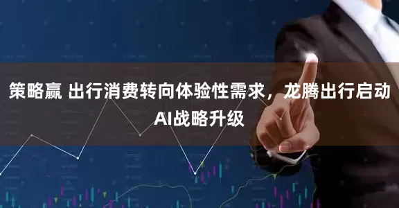 策略赢 出行消费转向体验性需求，龙腾出行启动AI战略升级