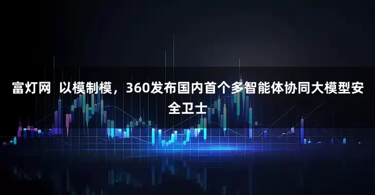 富灯网  以模制模，360发布国内首个多智能体协同大模型安全卫士