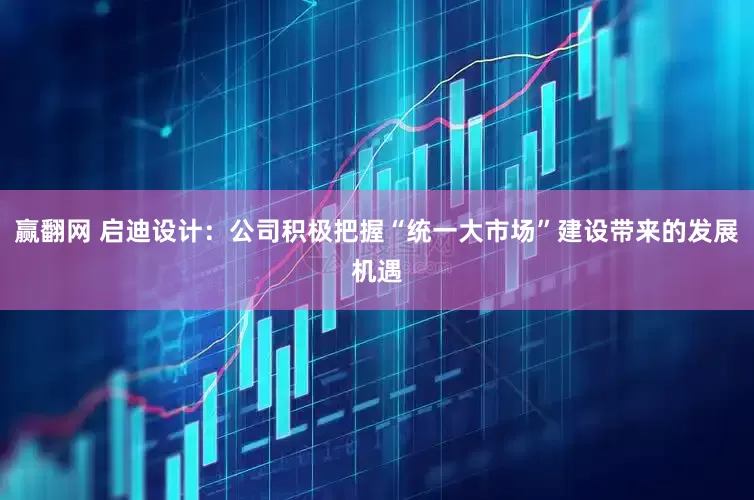 赢翻网 启迪设计：公司积极把握“统一大市场”建设带来的发展机遇