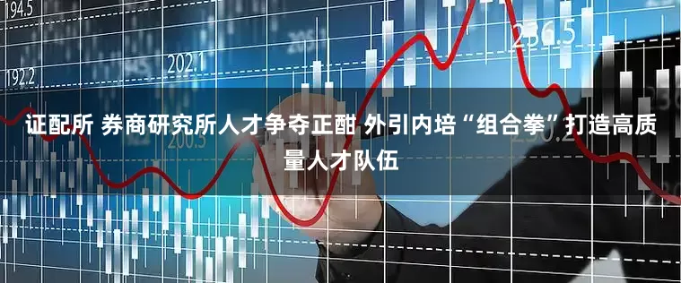 证配所 券商研究所人才争夺正酣 外引内培“组合拳”打造高质量人才队伍
