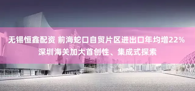 无锡恒鑫配资 前海蛇口自贸片区进出口年均增22% 深圳海关加大首创性、集成式探索