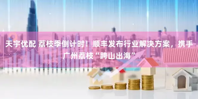 天宇优配 荔枝季倒计时！顺丰发布行业解决方案，携手广州荔枝“跨山出海”
