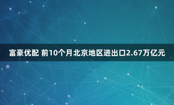 富豪优配 前10个月北京地区进出口2.67万亿元