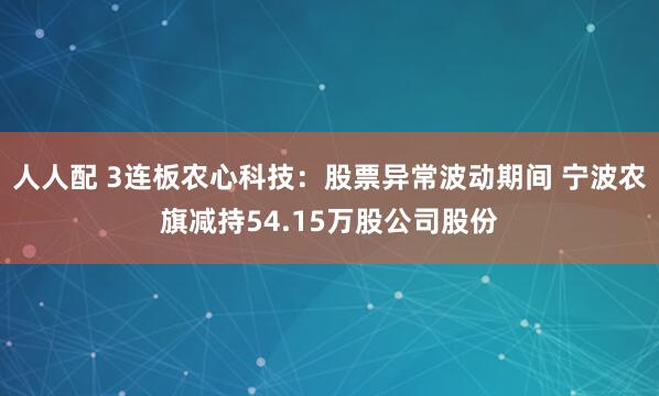 人人配 3连板农心科技：股票异常波动期间 宁波农旗减持54.15万股公司股份