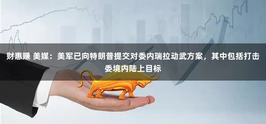 财惠赚 美媒：美军已向特朗普提交对委内瑞拉动武方案，其中包括打击委境内陆上目标