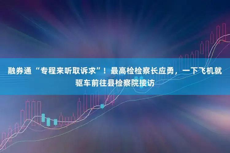 融券通 “专程来听取诉求”！最高检检察长应勇，一下飞机就驱车前往县检察院接访