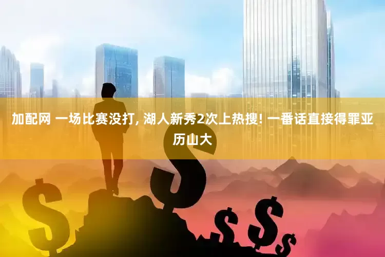 加配网 一场比赛没打, 湖人新秀2次上热搜! 一番话直接得罪亚历山大